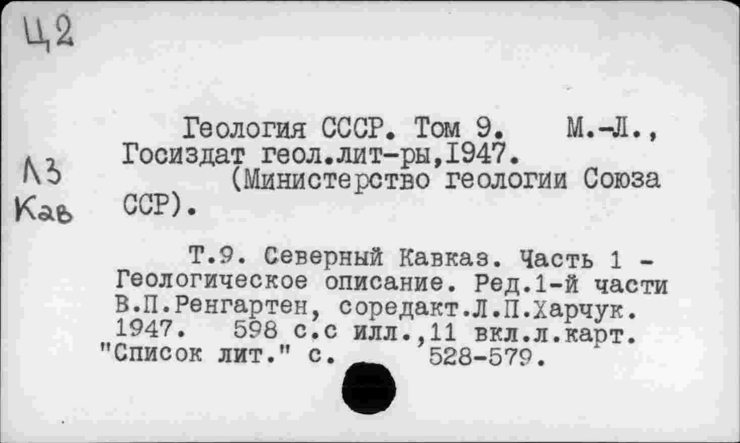 ﻿U,2
№ Каь
Геология СССР. Том 9.	М.-Л.,
Госиздат геол.лит-ры,1947.
(Министерство геологии Союза ССР).
Т.9. Северный Кавказ. Часть 1 -Геологическое описание. Ред.1-й части В.П.Ренгартен, соредакт.Л.П.Харчук. 1947.	598 с.с илл.,11 вкл.л.карт.
"Список лит." с. __	528-579.